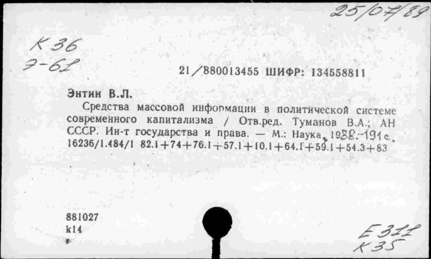 ﻿
21/880013455 ШИФР: 13455881 1
Энтин В.Л.
Средства массовой информации в политической системе современного капитализма / Отв.ред. Туманов В.А.; АН СССР. Ин-т государства и права. — М.: Наука. 193£;-1’91 с 16236/1.484/1 82.1+74 + 76.1+57.1 + 10.1+64.Г+59.1+54.3 + 83 '
881027